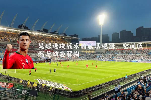 足球进攻战术的底层逻辑:空间压缩与动态解构
